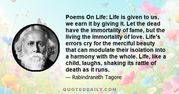 Poems On Life: Life is given to us, we earn it by giving it. Let the dead have the immortality of fame, but the living the immortality of love. Life's errors cry for the merciful beauty that can modulate their isolation 