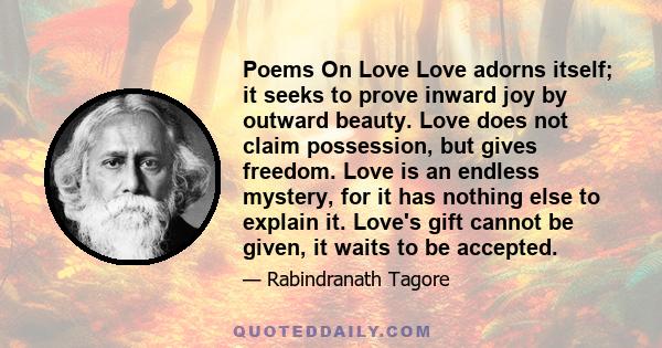 Poems On Love Love adorns itself; it seeks to prove inward joy by outward beauty. Love does not claim possession, but gives freedom. Love is an endless mystery, for it has nothing else to explain it. Love's gift cannot