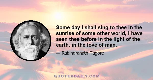 Some day I shall sing to thee in the sunrise of some other world, I have seen thee before in the light of the earth, in the love of man.