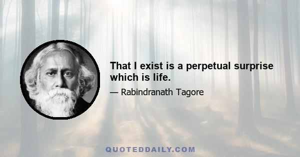 That I exist is a perpetual surprise which is life.