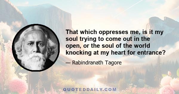 That which oppresses me, is it my soul trying to come out in the open, or the soul of the world knocking at my heart for entrance?