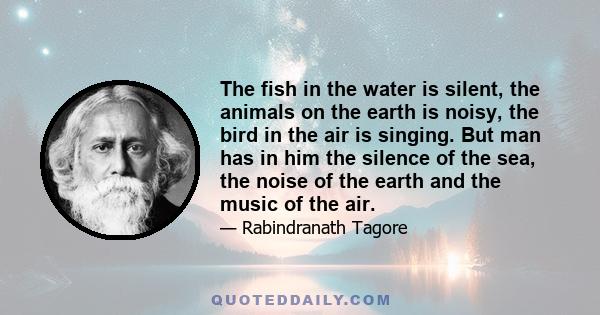 The fish in the water is silent, the animals on the earth is noisy, the bird in the air is singing. But man has in him the silence of the sea, the noise of the earth and the music of the air.