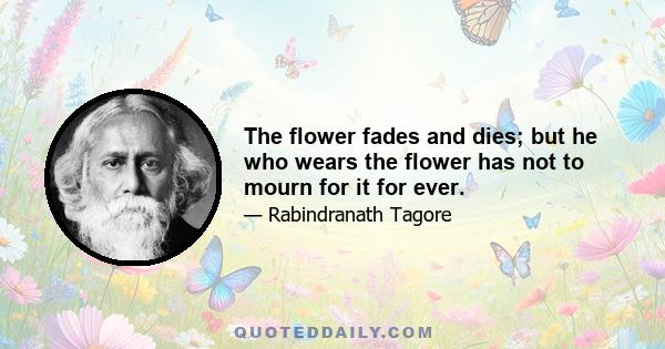 The flower fades and dies; but he who wears the flower has not to mourn for it for ever.