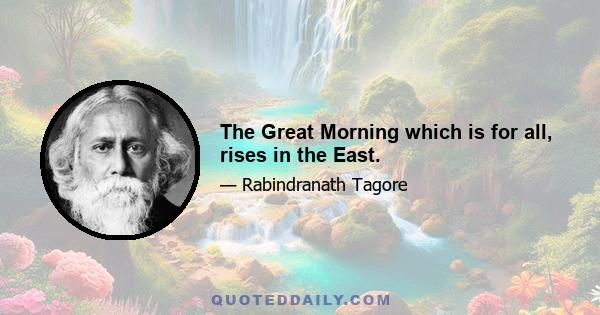 The Great Morning which is for all, rises in the East.