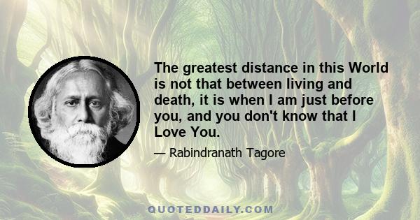 The greatest distance in this World is not that between living and death, it is when I am just before you, and you don't know that I Love You.