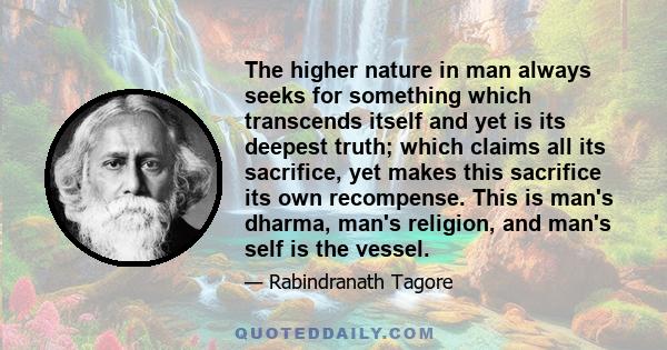 The higher nature in man always seeks for something which transcends itself and yet is its deepest truth; which claims all its sacrifice, yet makes this sacrifice its own recompense. This is man's dharma, man's