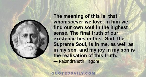 The meaning of this is, that whomsoever we love, in him we find our own soul in the highest sense. The final truth of our existence lies in this. God, the Supreme Soul, is in me, as well as in my son, and my joy in my