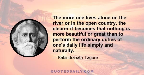 The more one lives alone on the river or in the open country, the clearer it becomes that nothing is more beautiful or great than to perform the ordinary duties of one's daily life simply and naturally.