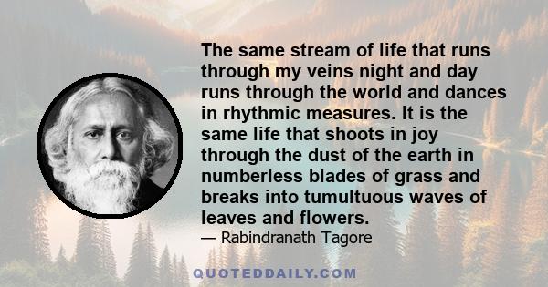 The same stream of life that runs through my veins night and day runs through the world and dances in rhythmic measures. It is the same life that shoots in joy through the dust of the earth in numberless blades of grass 