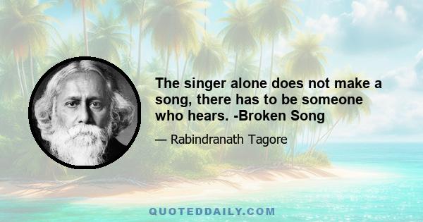 The singer alone does not make a song, there has to be someone who hears. -Broken Song