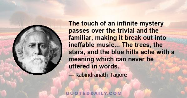 The touch of an infinite mystery passes over the trivial and the familiar, making it break out into ineffable music... The trees, the stars, and the blue hills ache with a meaning which can never be uttered in words.