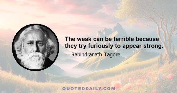 The weak can be terrible because they try furiously to appear strong.