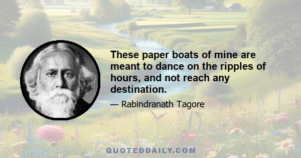 These paper boats of mine are meant to dance on the ripples of hours, and not reach any destination.