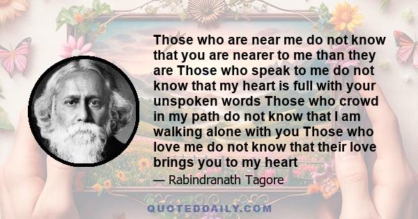 Those who are near me do not know that you are nearer to me than they are Those who speak to me do not know that my heart is full with your unspoken words Those who crowd in my path do not know that I am walking alone