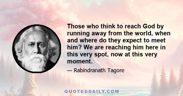 Those who think to reach God by running away from the world, when and where do they expect to meet him? We are reaching him here in this very spot, now at this very moment.