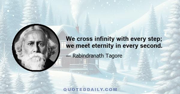 We cross infinity with every step; we meet eternity in every second.