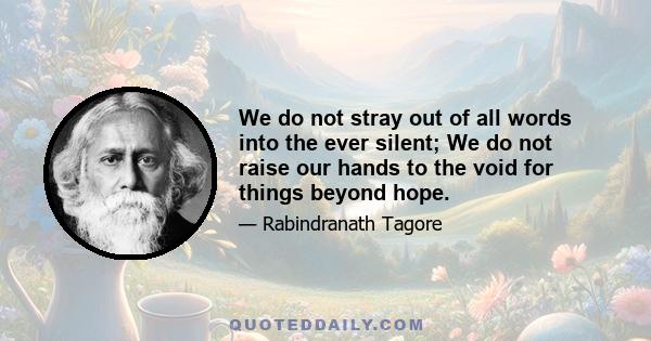 We do not stray out of all words into the ever silent; We do not raise our hands to the void for things beyond hope.