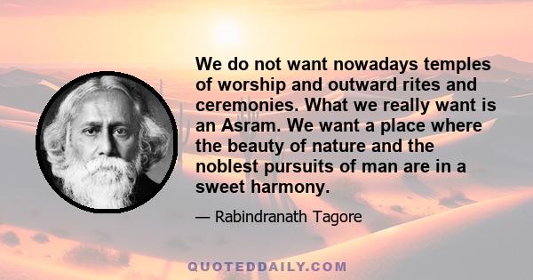 We do not want nowadays temples of worship and outward rites and ceremonies. What we really want is an Asram. We want a place where the beauty of nature and the noblest pursuits of man are in a sweet harmony.