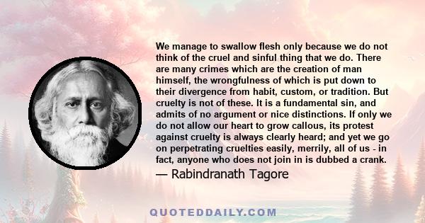 We manage to swallow flesh only because we do not think of the cruel and sinful thing that we do. There are many crimes which are the creation of man himself, the wrongfulness of which is put down to their divergence