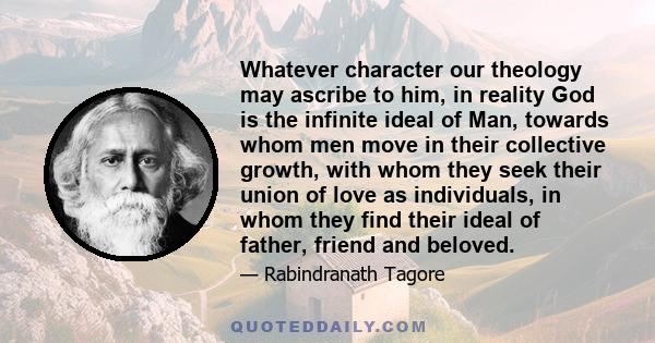 Whatever character our theology may ascribe to him, in reality God is the infinite ideal of Man, towards whom men move in their collective growth, with whom they seek their union of love as individuals, in whom they