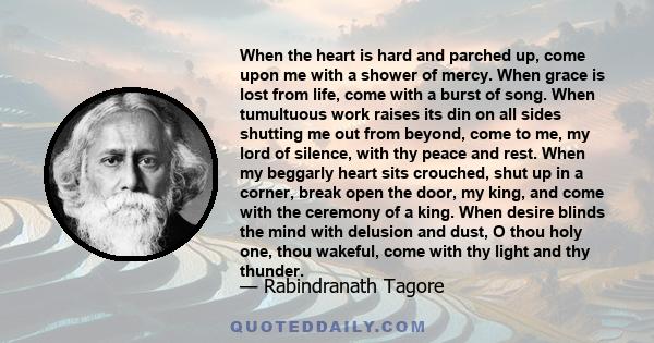 When the heart is hard and parched up, come upon me with a shower of mercy. When grace is lost from life, come with a burst of song. When tumultuous work raises its din on all sides shutting me out from beyond, come to