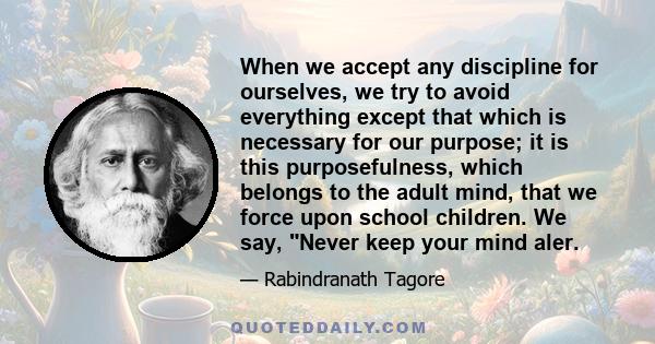 When we accept any discipline for ourselves, we try to avoid everything except that which is necessary for our purpose; it is this purposefulness, which belongs to the adult mind, that we force upon school children. We