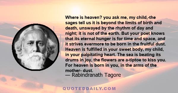 Where is heaven? you ask me, my child,-the sages tell us it is beyond the limits of birth and death, unswayed by the rhythm of day and night; it is not of the earth. But your poet knows that its eternal hunger is for