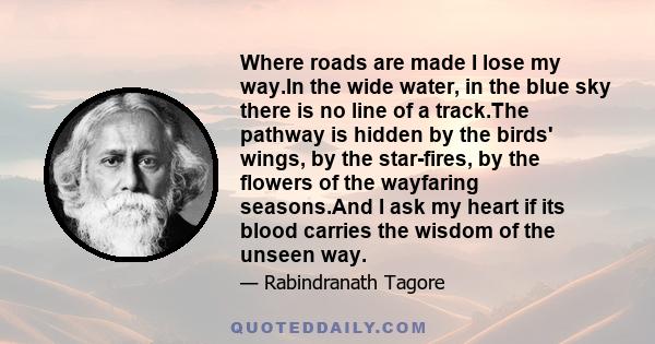 Where roads are made I lose my way.In the wide water, in the blue sky there is no line of a track.The pathway is hidden by the birds' wings, by the star-fires, by the flowers of the wayfaring seasons.And I ask my heart