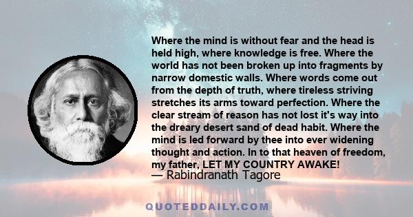 Where the mind is without fear and the head is held high, where knowledge is free. Where the world has not been broken up into fragments by narrow domestic walls. Where words come out from the depth of truth, where