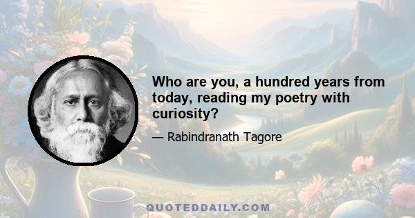 Who are you, a hundred years from today, reading my poetry with curiosity?