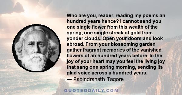 Who are you, reader, reading my poems an hundred years hence? I cannot send you one single flower from this wealth of the spring, one single streak of gold from yonder clouds. Open your doors and look abroad. From your