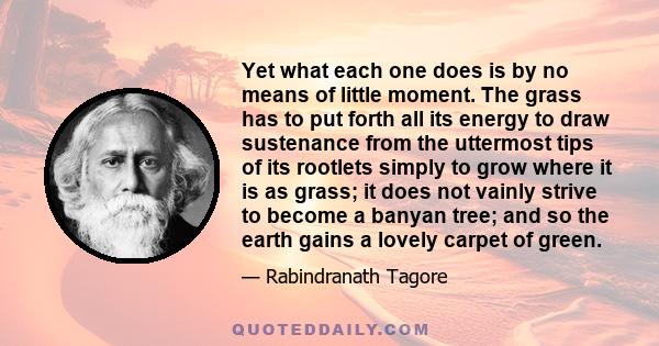 Yet what each one does is by no means of little moment. The grass has to put forth all its energy to draw sustenance from the uttermost tips of its rootlets simply to grow where it is as grass; it does not vainly strive 