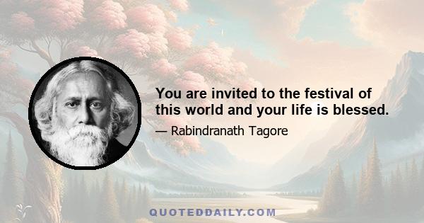 You are invited to the festival of this world and your life is blessed.