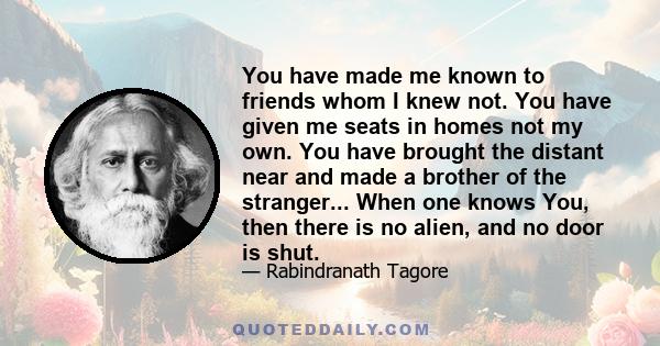 You have made me known to friends whom I knew not. You have given me seats in homes not my own. You have brought the distant near and made a brother of the stranger... When one knows You, then there is no alien, and no