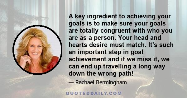 A key ingredient to achieving your goals is to make sure your goals are totally congruent with who you are as a person. Your head and hearts desire must match. It's such an important step in goal achievement and if we