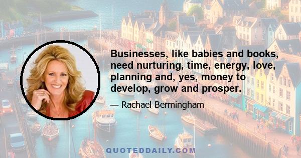 Businesses, like babies and books, need nurturing, time, energy, love, planning and, yes, money to develop, grow and prosper.