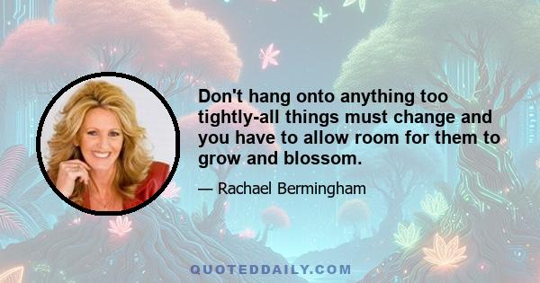 Don't hang onto anything too tightly-all things must change and you have to allow room for them to grow and blossom.