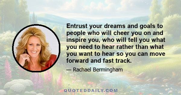 Entrust your dreams and goals to people who will cheer you on and inspire you, who will tell you what you need to hear rather than what you want to hear so you can move forward and fast track.