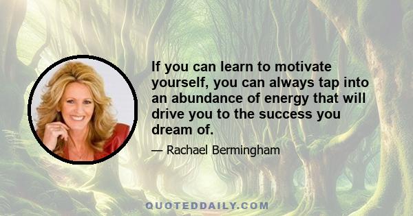 If you can learn to motivate yourself, you can always tap into an abundance of energy that will drive you to the success you dream of.