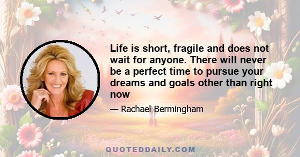 Life is short, fragile and does not wait for anyone. There will never be a perfect time to pursue your dreams and goals other than right now