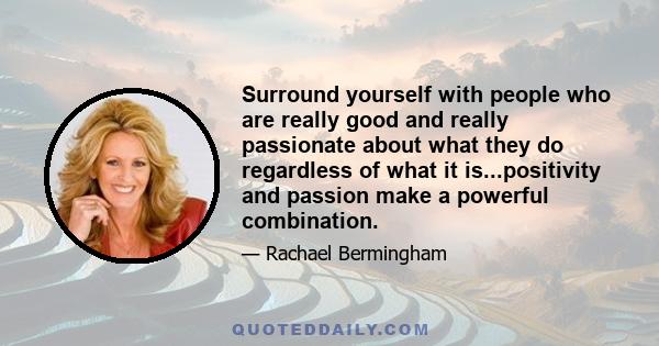 Surround yourself with people who are really good and really passionate about what they do regardless of what it is...positivity and passion make a powerful combination.