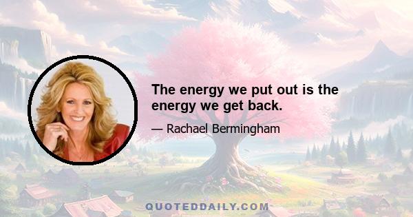 The energy we put out is the energy we get back.