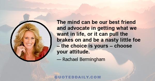 The mind can be our best friend and advocate in getting what we want in life, or it can pull the brakes on and be a nasty little foe – the choice is yours – choose your attitude.