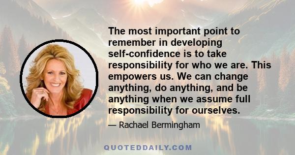 The most important point to remember in developing self-confidence is to take responsibility for who we are. This empowers us. We can change anything, do anything, and be anything when we assume full responsibility for