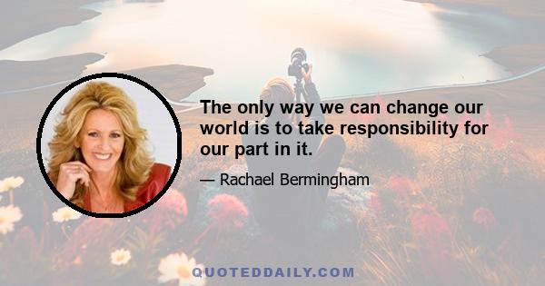 The only way we can change our world is to take responsibility for our part in it.