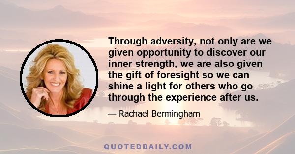 Through adversity, not only are we given opportunity to discover our inner strength, we are also given the gift of foresight so we can shine a light for others who go through the experience after us.