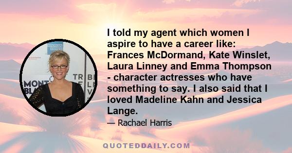 I told my agent which women I aspire to have a career like: Frances McDormand, Kate Winslet, Laura Linney and Emma Thompson - character actresses who have something to say. I also said that I loved Madeline Kahn and