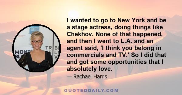 I wanted to go to New York and be a stage actress, doing things like Chekhov. None of that happened, and then I went to L.A. and an agent said, 'I think you belong in commercials and TV.' So I did that and got some