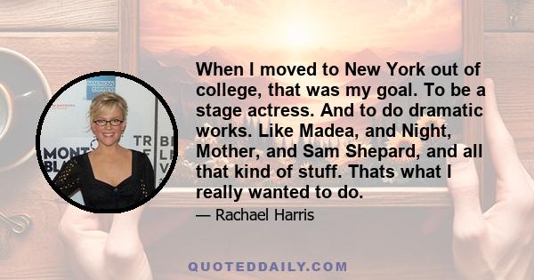 When I moved to New York out of college, that was my goal. To be a stage actress. And to do dramatic works. Like Madea, and Night, Mother, and Sam Shepard, and all that kind of stuff. Thats what I really wanted to do.