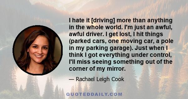 I hate it [driving] more than anything in the whole world. I'm just an awful, awful driver. I get lost, I hit things (parked cars, one moving car, a pole in my parking garage). Just when I think I got everything under